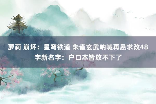 萝莉 崩坏：星穹铁道 朱雀玄武呐喊再恳求改48字新名字：户口本皆放不下了