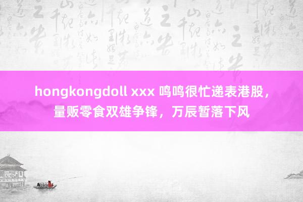 hongkongdoll xxx 鸣鸣很忙递表港股，量贩零食双雄争锋，万辰暂落下风
