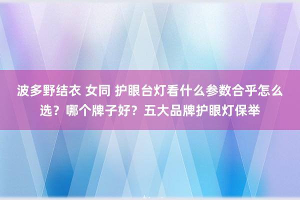 波多野结衣 女同 护眼台灯看什么参数合乎怎么选？哪个牌子好？五大品牌护眼灯保举