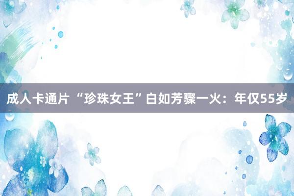 成人卡通片 “珍珠女王”白如芳骤一火：年仅55岁
