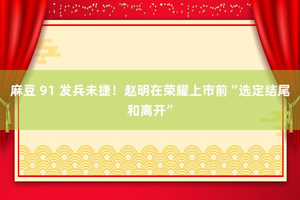 麻豆 91 发兵未捷！赵明在荣耀上市前“选定结尾和离开”