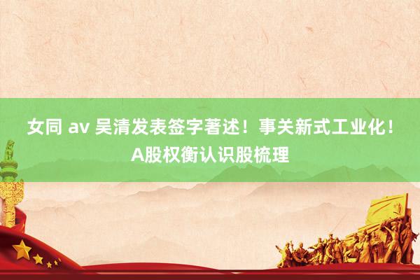 女同 av 吴清发表签字著述！事关新式工业化！A股权衡认识股梳理