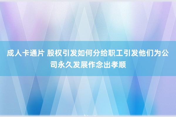 成人卡通片 股权引发如何分给职工引发他们为公司永久发展作念出孝顺
