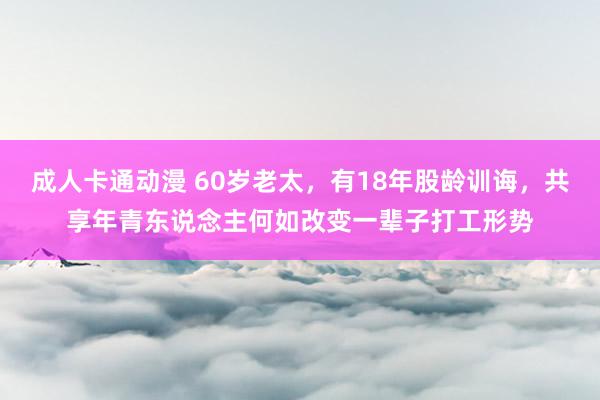 成人卡通动漫 60岁老太，有18年股龄训诲，共享年青东说念主何如改变一辈子打工形势