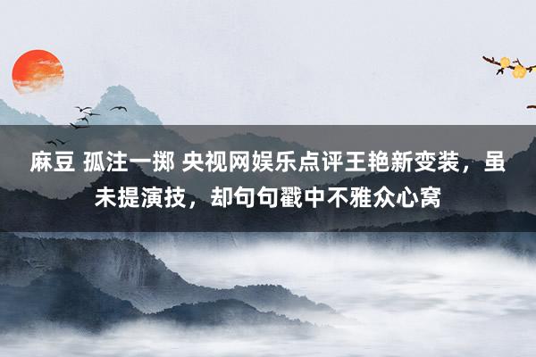 麻豆 孤注一掷 央视网娱乐点评王艳新变装，虽未提演技，却句句戳中不雅众心窝