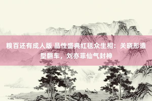糗百还有成人版 品性盛典红毯众生相：关晓彤造型翻车，刘亦菲仙气封神