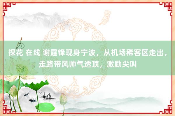 探花 在线 谢霆锋现身宁波，从机场稀客区走出，走路带风帅气透顶，激励尖叫