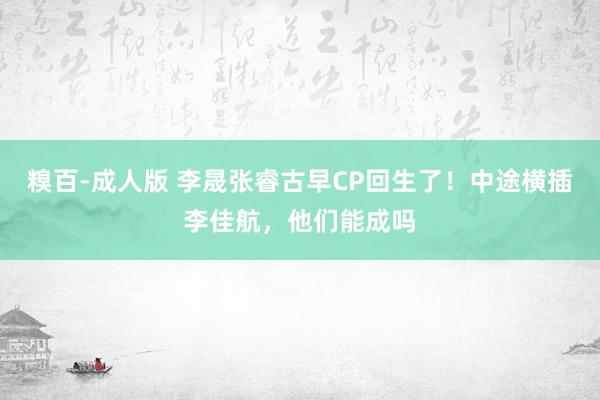 糗百-成人版 李晟张睿古早CP回生了！中途横插李佳航，他们能成吗