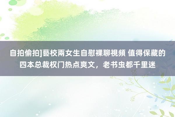 自拍偷拍]藝校兩女生自慰裸聊視頻 值得保藏的四本总裁权门热点爽文，老书虫都千里迷