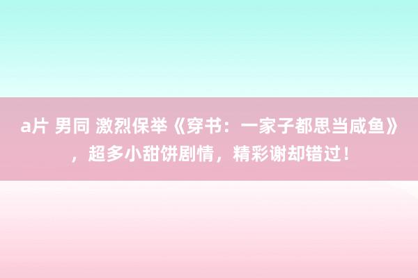 a片 男同 激烈保举《穿书：一家子都思当咸鱼》，超多小甜饼剧情，精彩谢却错过！