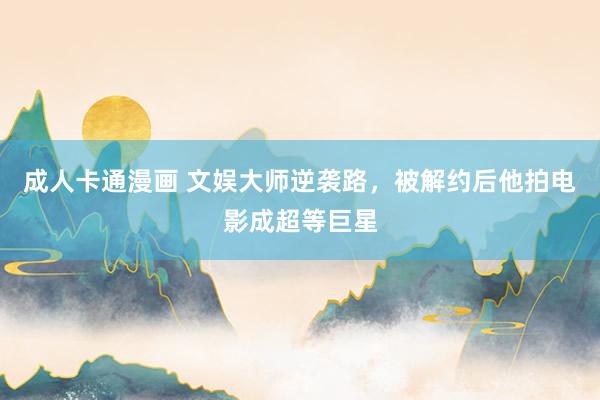 成人卡通漫画 文娱大师逆袭路，被解约后他拍电影成超等巨星