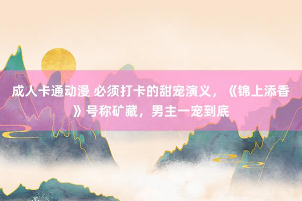 成人卡通动漫 必须打卡的甜宠演义，《锦上添香》号称矿藏，男主一宠到底