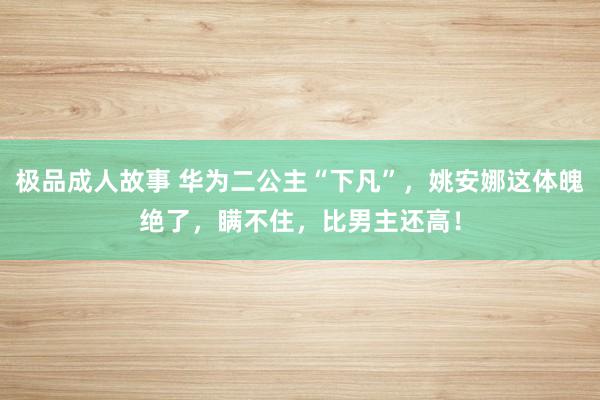 极品成人故事 华为二公主“下凡”，姚安娜这体魄绝了，瞒不住，比男主还高！