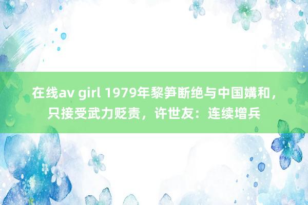 在线av girl 1979年黎笋断绝与中国媾和，只接受武力贬责，许世友：连续增兵