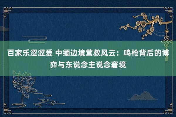 百家乐涩涩爱 中缅边境营救风云：鸣枪背后的博弈与东说念主说念窘境
