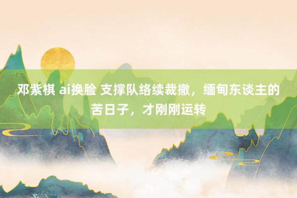 邓紫棋 ai换脸 支撑队络续裁撤，缅甸东谈主的苦日子，才刚刚运转