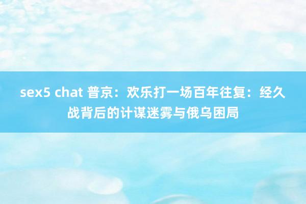 sex5 chat 普京：欢乐打一场百年往复：经久战背后的计谋迷雾与俄乌困局