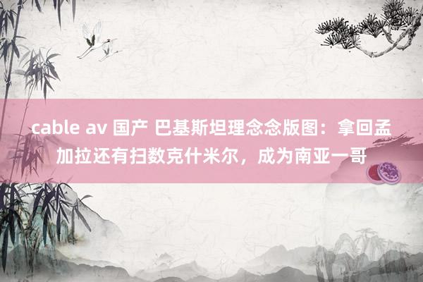 cable av 国产 巴基斯坦理念念版图：拿回孟加拉还有扫数克什米尔，成为南亚一哥