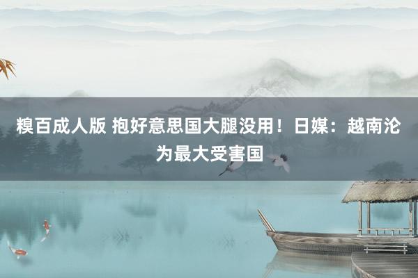 糗百成人版 抱好意思国大腿没用！日媒：越南沦为最大受害国