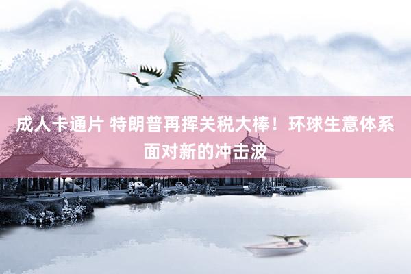 成人卡通片 特朗普再挥关税大棒！环球生意体系面对新的冲击波