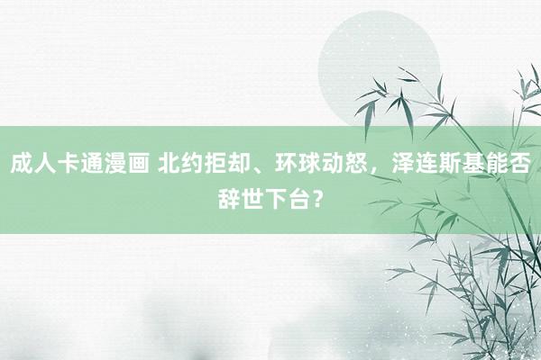 成人卡通漫画 北约拒却、环球动怒，泽连斯基能否辞世下台？