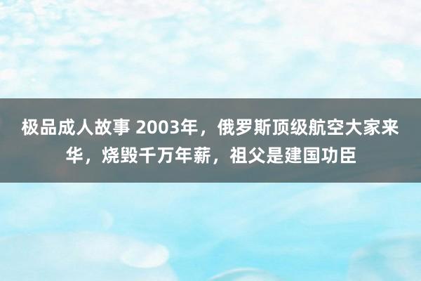 极品成人故事 2003年，俄罗斯顶级航空大家来华，烧毁千万年薪，祖父是建国功臣