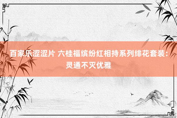 百家乐涩涩片 六桂福缤纷红相持系列绯花套装：灵通不灭优雅
