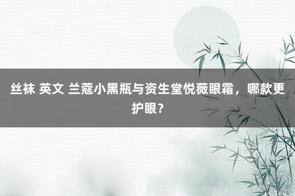 丝袜 英文 兰蔻小黑瓶与资生堂悦薇眼霜，哪款更护眼？