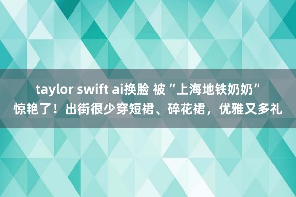 taylor swift ai换脸 被“上海地铁奶奶”惊艳了！出街很少穿短裙、碎花裙，优雅又多礼
