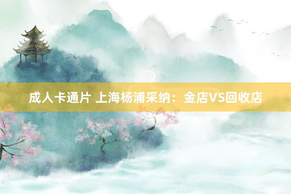 成人卡通片 上海杨浦采纳：金店VS回收店