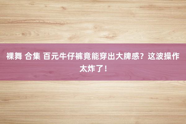 裸舞 合集 百元牛仔裤竟能穿出大牌感？这波操作太炸了！