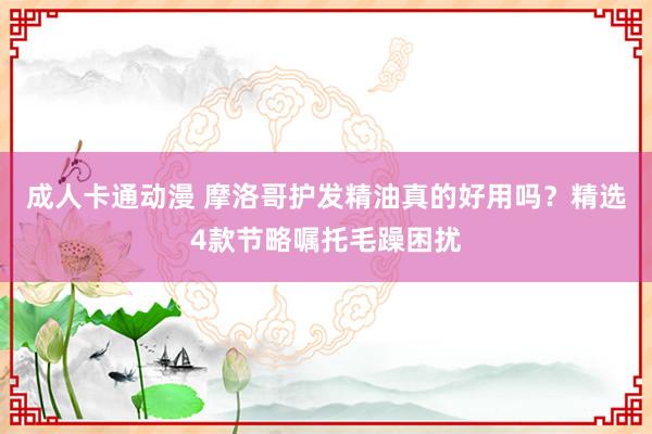 成人卡通动漫 摩洛哥护发精油真的好用吗？精选4款节略嘱托毛躁困扰