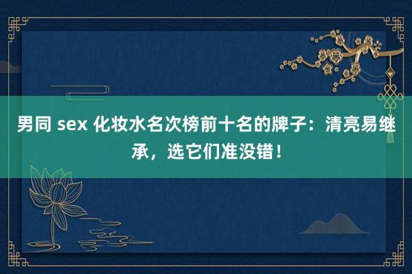 男同 sex 化妆水名次榜前十名的牌子：清亮易继承，选它们准没错！