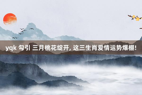 yqk 勾引 三月桃花绽开， 这三生肖爱情运势爆棚!