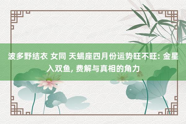 波多野结衣 女同 天蝎座四月份运势旺不旺: 金星入双鱼, 费解与真相的角力
