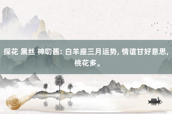 探花 黑丝 神叨酱: 白羊座三月运势, 情谊甘好意思, 桃花多。