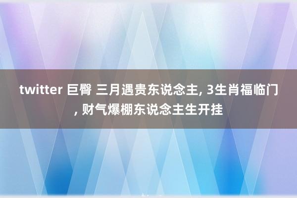 twitter 巨臀 三月遇贵东说念主， 3生肖福临门， 财气爆棚东说念主生开挂