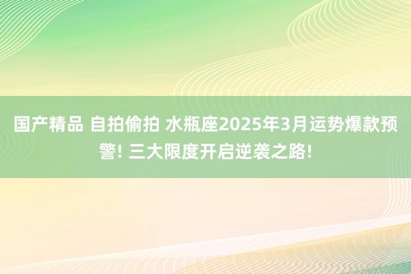 国产精品 自拍偷拍 水瓶座2025年3月运势爆款预警! 三大限度开启逆袭之路!