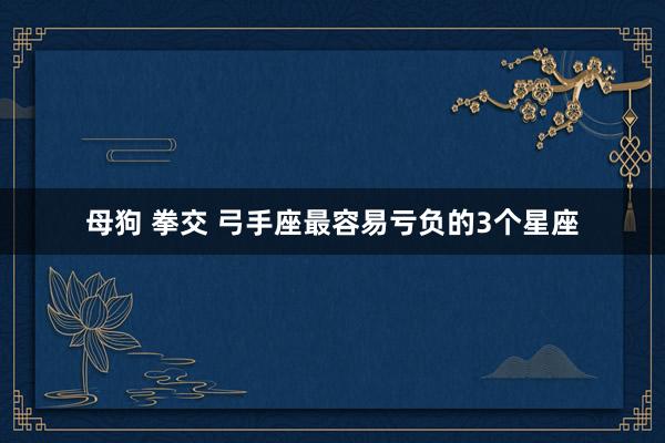 母狗 拳交 弓手座最容易亏负的3个星座