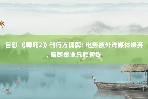 自慰 《哪吒2》刊行方摊牌: 电影被外洋媒体嫌弃, 晴朗影业只顾捞钱