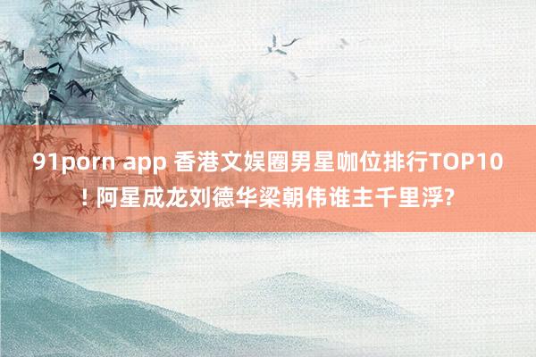 91porn app 香港文娱圈男星咖位排行TOP10! 阿星成龙刘德华梁朝伟谁主千里浮?