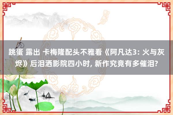 跳蛋 露出 卡梅隆配头不雅看《阿凡达3: 火与灰烬》后泪洒影院四小时, 新作究竟有多催泪?