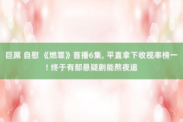 巨屌 自慰 《燃罪》首播6集， 平直拿下收视率榜一! 终于有部悬疑剧能熬夜追