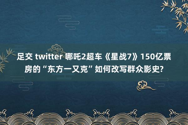 足交 twitter 哪吒2超车《星战7》150亿票房的“东方一又克”如何改写群众影史?