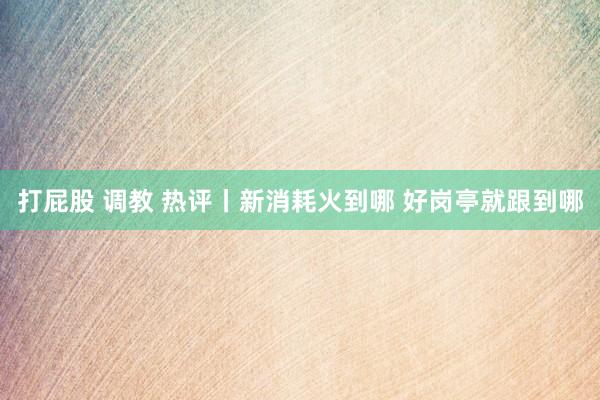 打屁股 调教 热评丨新消耗火到哪 好岗亭就跟到哪