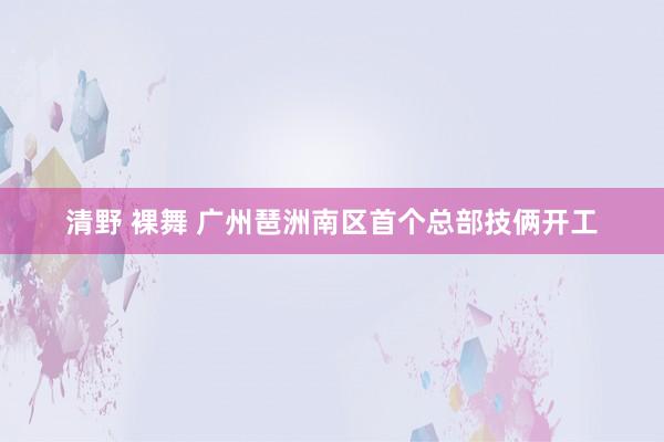 清野 裸舞 广州琶洲南区首个总部技俩开工