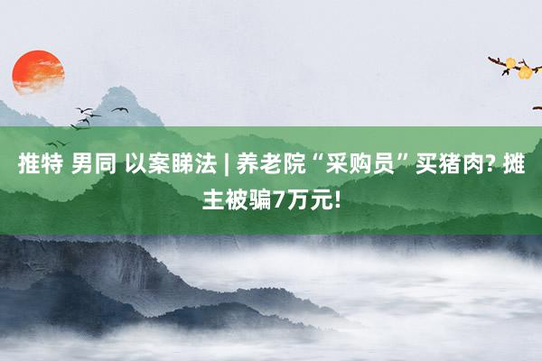 推特 男同 以案睇法 | 养老院“采购员”买猪肉? 摊主被骗7万元!