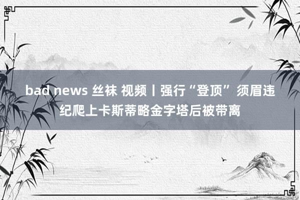 bad news 丝袜 视频丨强行“登顶” 须眉违纪爬上卡斯蒂略金字塔后被带离