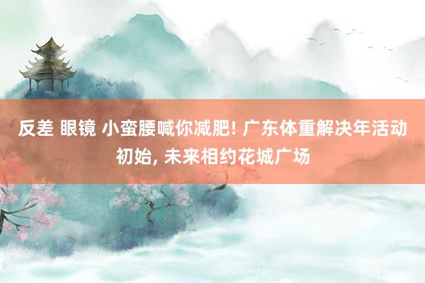 反差 眼镜 小蛮腰喊你减肥! 广东体重解决年活动初始, 未来相约花城广场