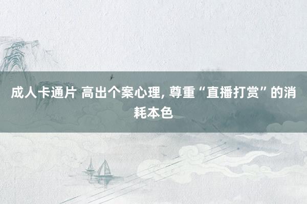 成人卡通片 高出个案心理, 尊重“直播打赏”的消耗本色